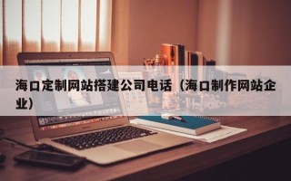 马鞍山海口定制网站搭建公司电话（海口制作网站企业）