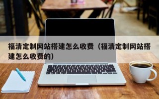 马鞍山福清定制网站搭建怎么收费（福清定制网站搭建怎么收费的）