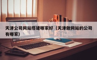 马鞍山天津公司网站搭建哪家好（天津做网站的公司有哪家）