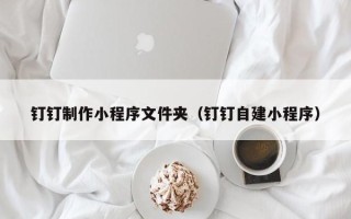 马鞍山钉钉制作小程序文件夹（钉钉自建小程序）