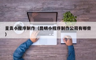 马鞍山呈贡小程序制作（昆明小程序制作公司有哪些）