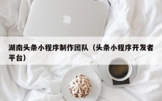 马鞍山湖南头条小程序制作团队（头条小程序开发者平台）