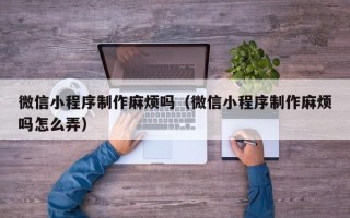 马鞍山微信小程序制作麻烦吗（微信小程序制作麻烦吗怎么弄）