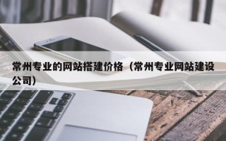 马鞍山常州专业的网站搭建价格（常州专业网站建设公司）