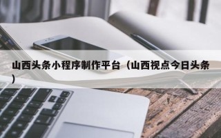 马鞍山山西头条小程序制作平台（山西视点今日头条）